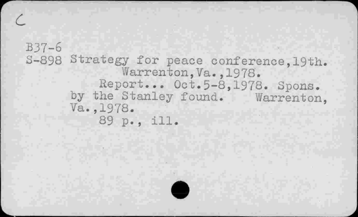 ﻿B37-6
5-898 Strategy for peace conference,19th. Warrenton,Va.,1978.
Report... Oct.5-8,1978. Spons. by the Stanley found. Warrenton, Va.,1978.
89 p., ill.